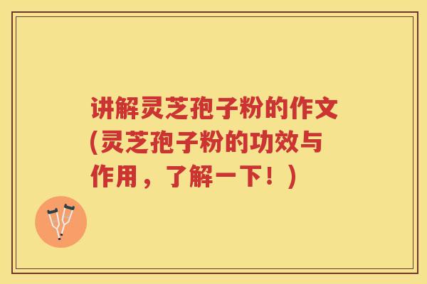 讲解灵芝孢子粉的作文(灵芝孢子粉的功效与作用，了解一下！)