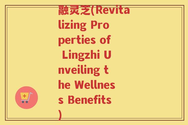 融灵芝(Revitalizing Properties of Lingzhi Unveiling the Wellness Benefits)