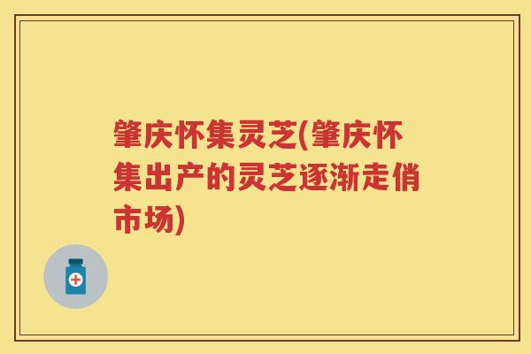 肇庆怀集灵芝(肇庆怀集出产的灵芝逐渐走俏市场)