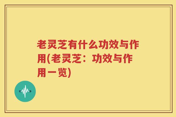 老灵芝有什么功效与作用(老灵芝：功效与作用一览)
