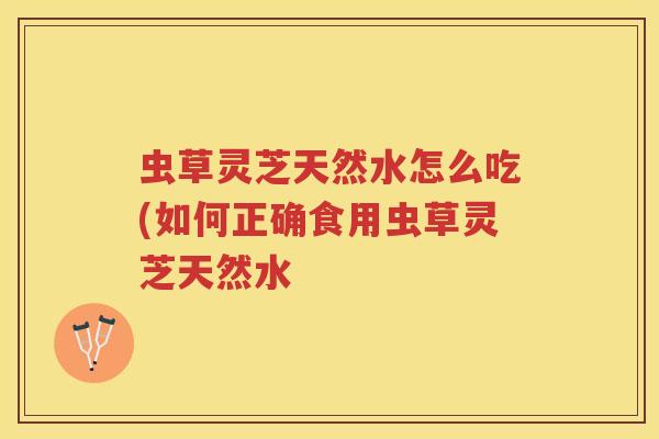 虫草灵芝天然水怎么吃(如何正确食用虫草灵芝天然水