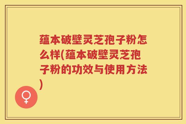 蕴本破壁灵芝孢子粉怎么样(蕴本破壁灵芝孢子粉的功效与使用方法)