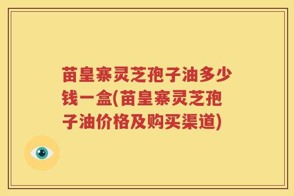 苗皇寨灵芝孢子油多少钱一盒(苗皇寨灵芝孢子油价格及购买渠道)