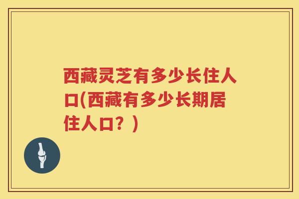 西藏灵芝有多少长住人口(西藏有多少长期居住人口？)