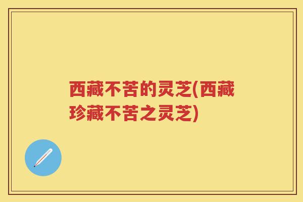 西藏不苦的灵芝(西藏珍藏不苦之灵芝)