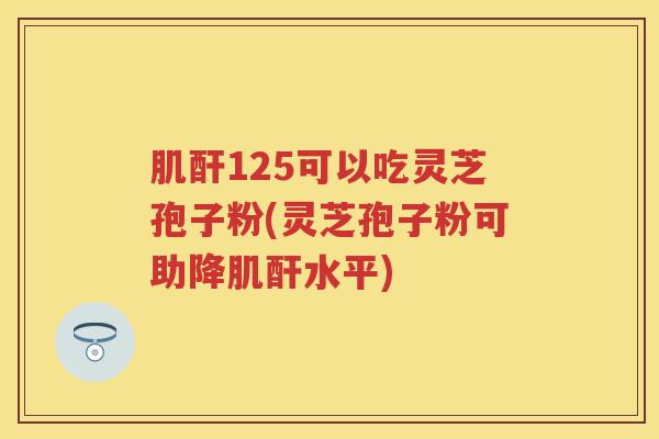 肌酐125可以吃灵芝孢子粉(灵芝孢子粉可助降肌酐水平)