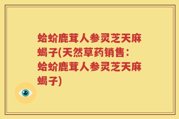 蛤蚧鹿茸人参灵芝天麻蝎子(天然草药销售：蛤蚧鹿茸人参灵芝天麻蝎子)
