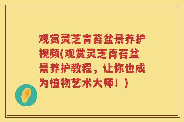 观赏灵芝青苔盆景养护视频(观赏灵芝青苔盆景养护教程,让你也成为植物艺术大师!) 观赏灵芝青苔盆景养护视频(观赏灵芝青苔盆景养护教程,让你也成为植物艺术大师!)