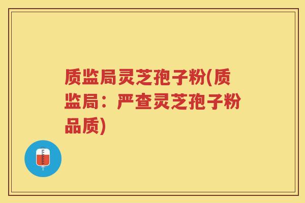 质监局灵芝孢子粉(质监局：严查灵芝孢子粉品质)
