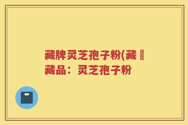 藏牌灵芝孢子粉(藏寶藏品:灵芝孢子粉 藏牌灵芝孢子粉(藏寶藏品:灵芝孢子粉