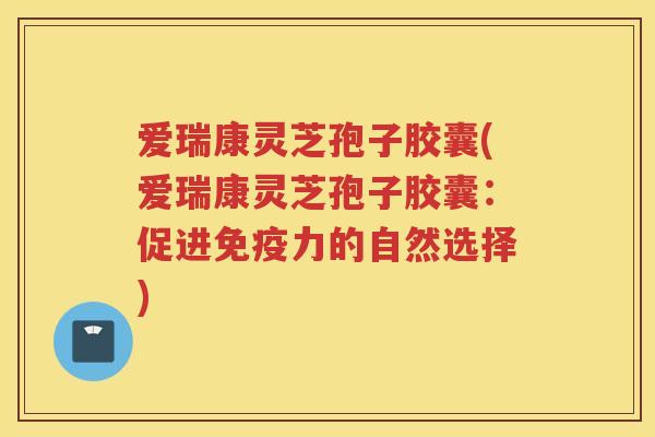 爱瑞康灵芝孢子胶囊(爱瑞康灵芝孢子胶囊：促进免疫力的自然选择)