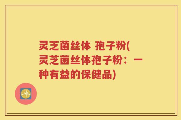 灵芝菌丝体 孢子粉(灵芝菌丝体孢子粉：一种有益的保健品)