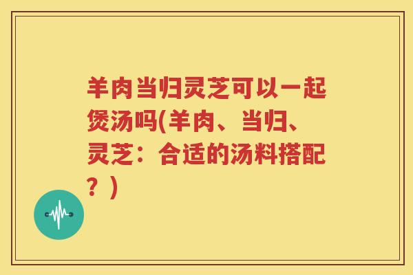 羊肉当归灵芝可以一起煲汤吗(羊肉、当归、灵芝：合适的汤料搭配？)