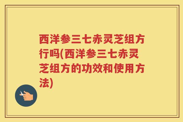 西洋参三七赤灵芝组方行吗(西洋参三七赤灵芝组方的功效和使用方法)