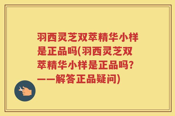 羽西灵芝双萃精华小样是正品吗(羽西灵芝双萃精华小样是正品吗？——解答正品疑问)