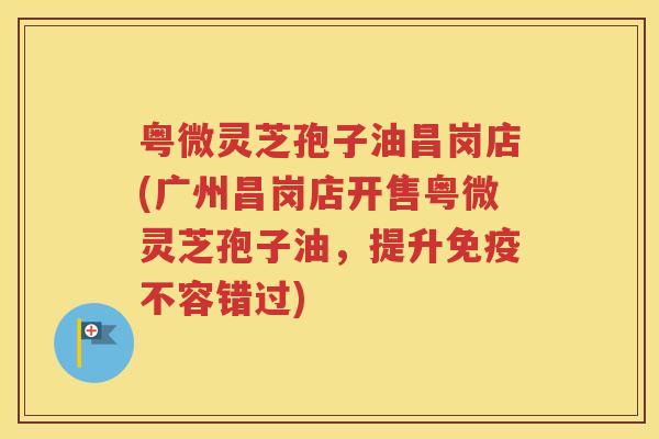 粤微灵芝孢子油昌岗店(广州昌岗店开售粤微灵芝孢子油，提升免疫不容错过)