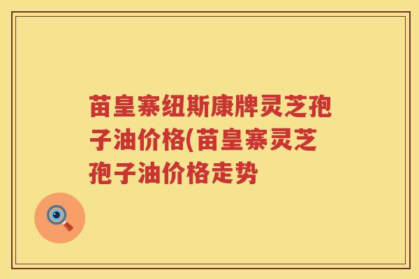 苗皇寨纽斯康牌灵芝孢子油价格(苗皇寨灵芝孢子油价格走势 苗皇寨纽斯康牌灵芝孢子油价格(苗皇寨灵芝孢子油价格走势