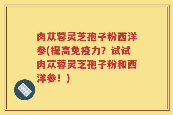 肉苁蓉灵芝孢子粉西洋参(提高免疫力？试试肉苁蓉灵芝孢子粉和西洋参！)