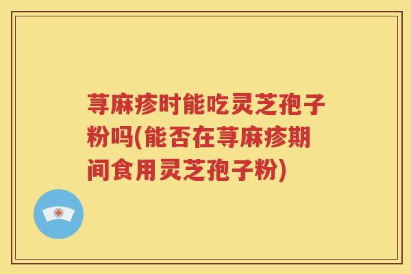 荨麻疹时能吃灵芝孢子粉吗(能否在荨麻疹期间食用灵芝孢子粉)