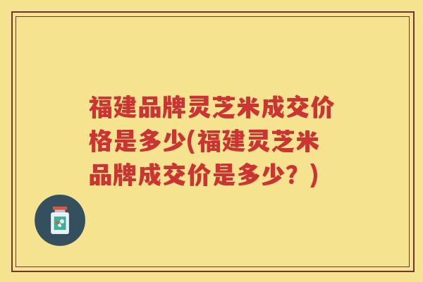 福建品牌灵芝米成交价格是多少(福建灵芝米品牌成交价是多少?) 福建品牌灵芝米成交价格是多少(福建灵芝米品牌成交价是多少?)