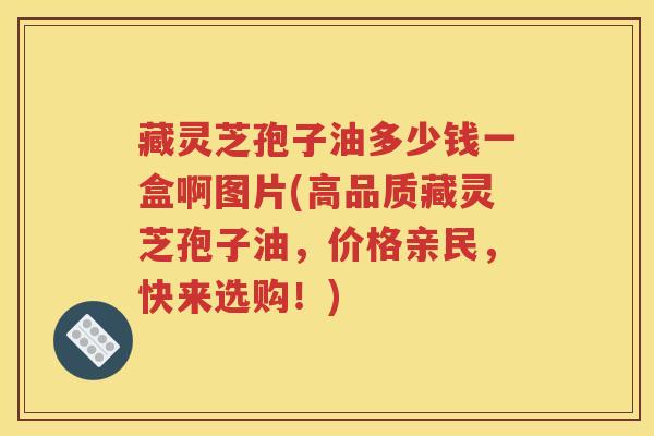 藏灵芝孢子油多少钱一盒啊图片(高品质藏灵芝孢子油，价格亲民，快来选购！)