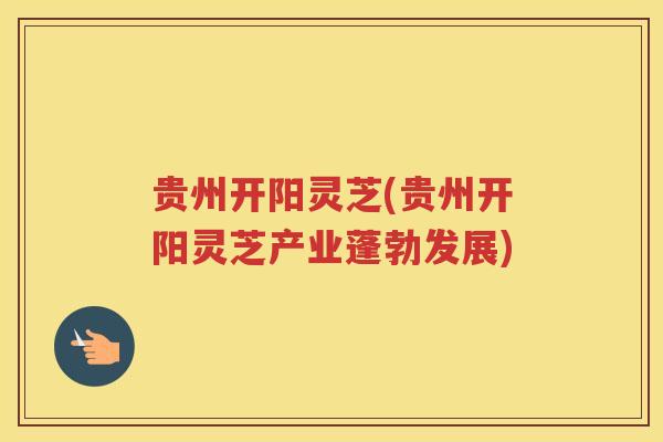 贵州开阳灵芝(贵州开阳灵芝产业蓬勃发展)