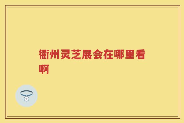 衢州灵芝展会在哪里看啊 衢州灵芝展会在哪里看啊