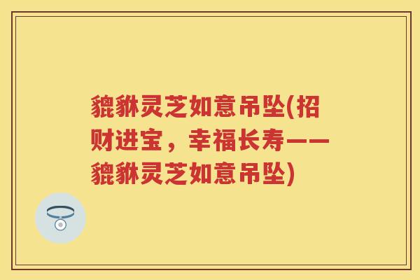貔貅灵芝如意吊坠(招财进宝,幸福长寿——貔貅灵芝如意吊坠) 貔貅灵芝如意吊坠(招财进宝,幸福长寿——貔貅灵芝如意吊坠)