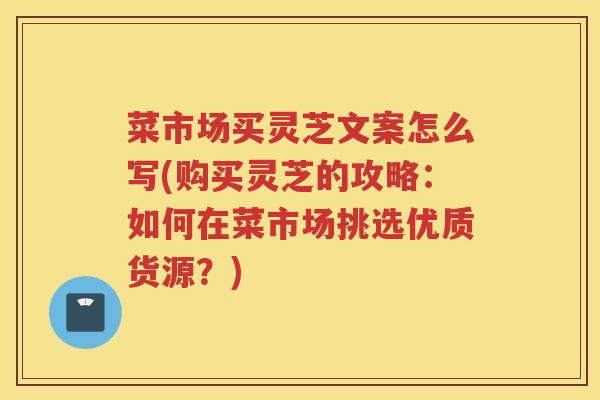 菜市场买灵芝文案怎么写(购买灵芝的攻略：如何在菜市场挑选优质货源？)