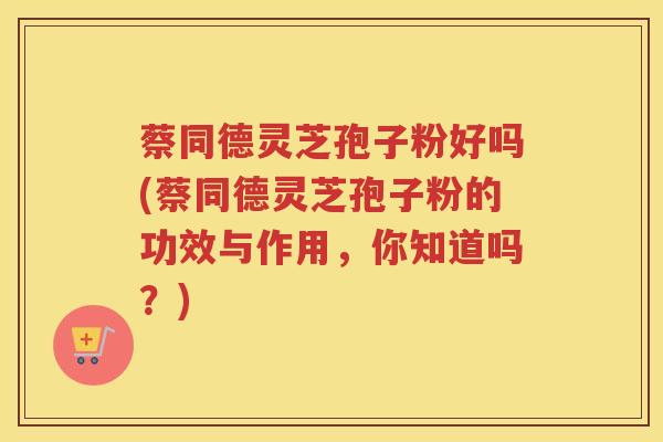 蔡同德灵芝孢子粉好吗(蔡同德灵芝孢子粉的功效与作用,你知道吗?) 蔡同德灵芝孢子粉好吗(蔡同德灵芝孢子粉的功效与作用,你知道吗?)