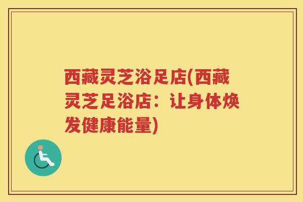 西藏灵芝浴足店(西藏灵芝足浴店:让身体焕发健康能量) 西藏灵芝浴足店(西藏灵芝足浴店:让身体焕发健康能量)