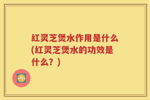 红灵芝煲水作用是什么(红灵芝煲水的功效是什么？)
