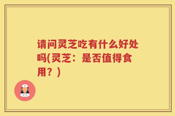 请问灵芝吃有什么好处吗(灵芝：是否值得食用？)