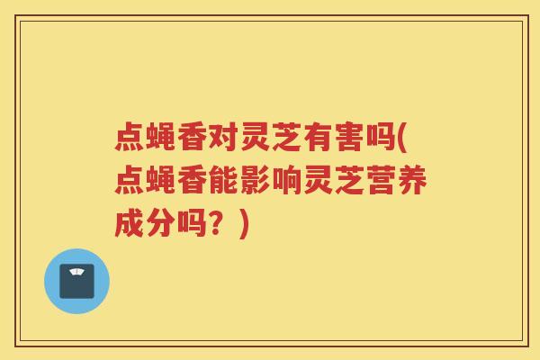 点蝇香对灵芝有害吗(点蝇香能影响灵芝营养成分吗？)