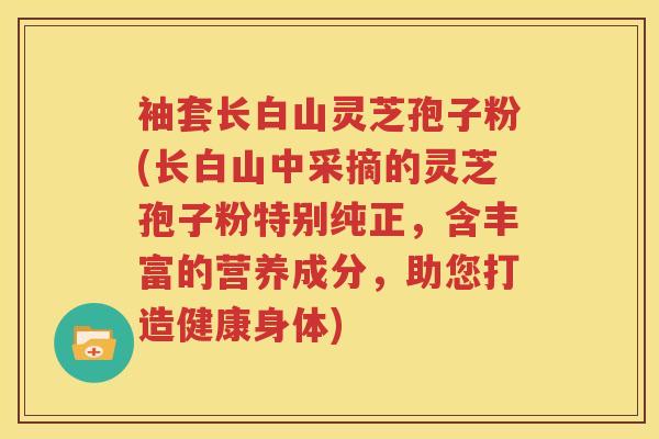 袖套长白山灵芝孢子粉(长白山中采摘的灵芝孢子粉特别纯正，含丰富的营养成分，助您打造健康身体)