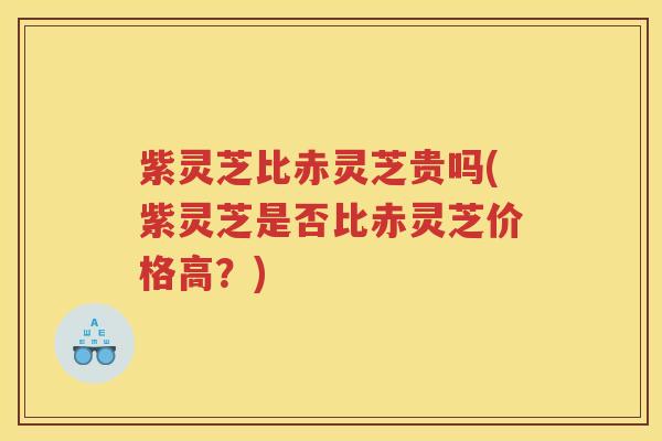 紫灵芝比赤灵芝贵吗(紫灵芝是否比赤灵芝价格高？)