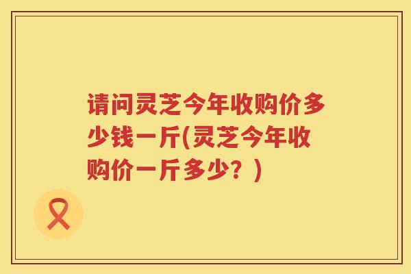 请问灵芝今年收购价多少钱一斤(灵芝今年收购价一斤多少？)