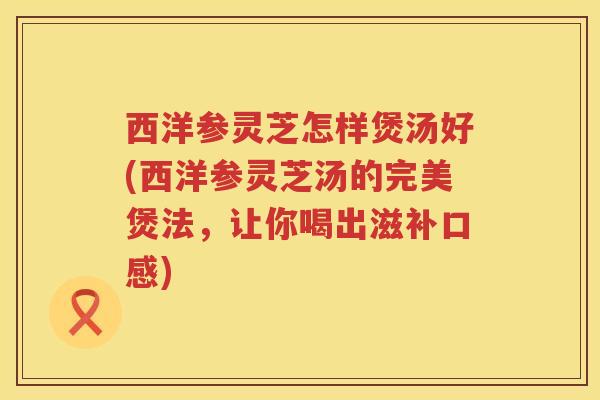 西洋参灵芝怎样煲汤好(西洋参灵芝汤的完美煲法，让你喝出滋补口感)
