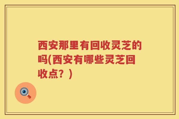 西安那里有回收灵芝的吗(西安有哪些灵芝回收点？)