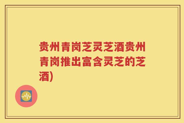 贵州青岗芝灵芝酒贵州青岗推出富含灵芝的芝酒)