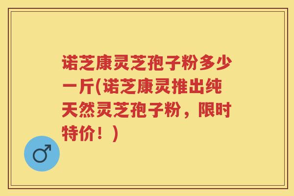 诺芝康灵芝孢子粉多少一斤(诺芝康灵推出纯天然灵芝孢子粉,限时特价!) 诺芝康灵芝孢子粉多少一斤(诺芝康灵推出纯天然灵芝孢子粉,限时特价!)