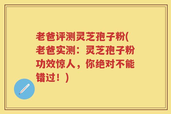 老爸评测灵芝孢子粉(老爸实测：灵芝孢子粉功效惊人，你绝对不能错过！)