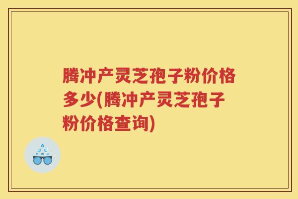 腾冲产灵芝孢子粉价格多少(腾冲产灵芝孢子粉价格查询)