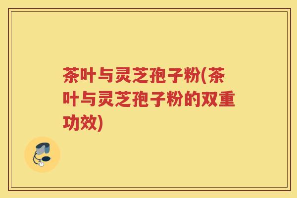 茶叶与灵芝孢子粉(茶叶与灵芝孢子粉的双重功效)