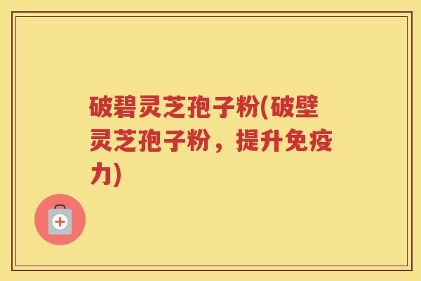 破碧灵芝孢子粉(破壁灵芝孢子粉，提升免疫力)