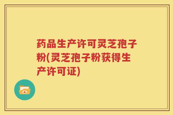 药品生产许可灵芝孢子粉(灵芝孢子粉获得生产许可证)