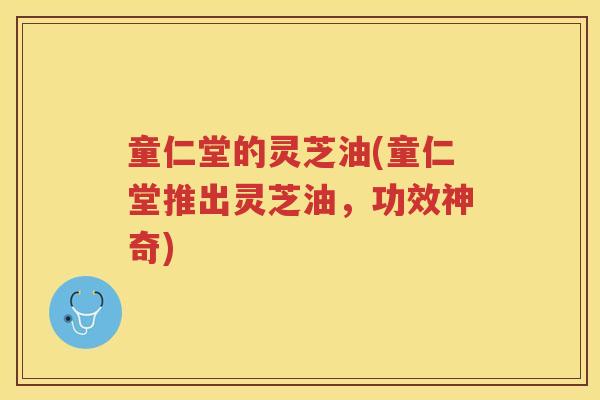 童仁堂的灵芝油(童仁堂推出灵芝油，功效神奇)