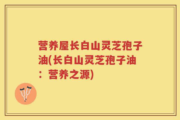 营养屋长白山灵芝孢子油(长白山灵芝孢子油：营养之源)