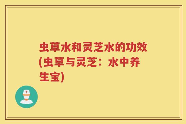 虫草水和灵芝水的功效(虫草与灵芝：水中养生宝)