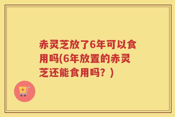 赤灵芝放了6年可以食用吗(6年放置的赤灵芝还能食用吗?) 赤灵芝放了6年可以食用吗(6年放置的赤灵芝还能食用吗?)